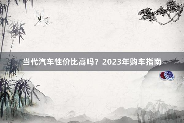 当代汽车性价比高吗？2023年购车指南