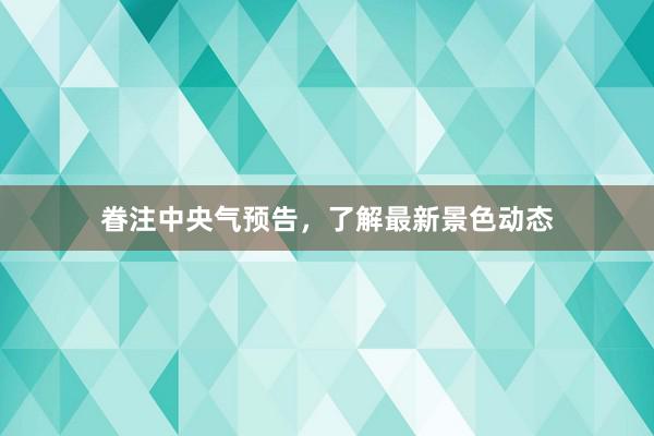 眷注中央气预告，了解最新景色动态