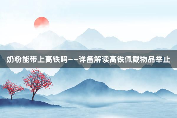 奶粉能带上高铁吗——详备解读高铁佩戴物品举止